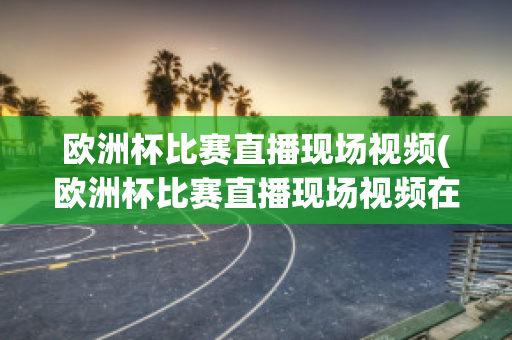 欧洲杯比赛直播现场视频(欧洲杯比赛直播现场视频在线观看)