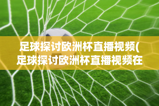 足球探讨欧洲杯直播视频(足球探讨欧洲杯直播视频在线观看)