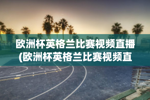 欧洲杯英格兰比赛视频直播(欧洲杯英格兰比赛视频直播回放)