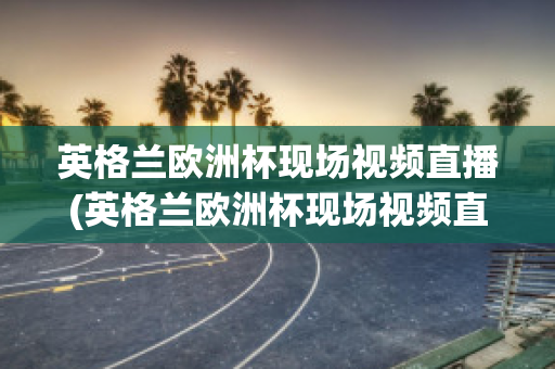 英格兰欧洲杯现场视频直播(英格兰欧洲杯现场视频直播在线观看)