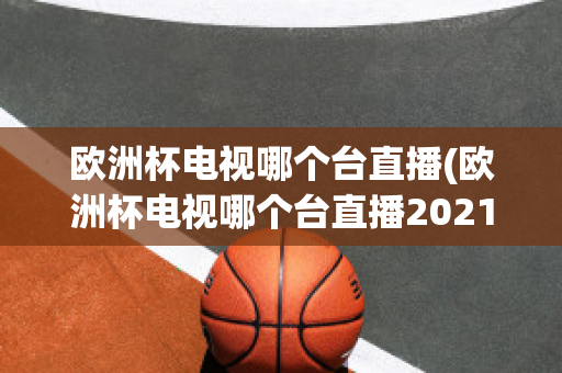 欧洲杯电视哪个台直播(欧洲杯电视哪个台直播2021)