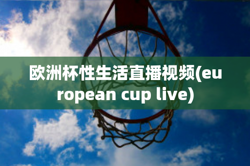 欧洲杯性生活直播视频(european cup live)