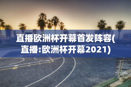 直播欧洲杯开幕首发阵容(直播:欧洲杯开幕2021)