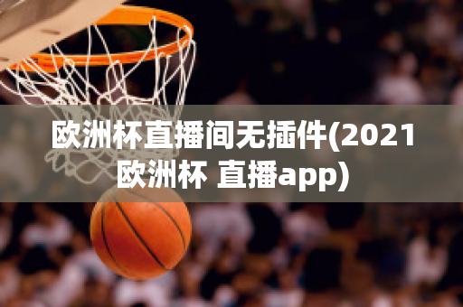 欧洲杯直播间无插件(2021欧洲杯 直播app)