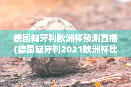 德国匈牙利欧洲杯预测直播(德国匈牙利2021欧洲杯比分)