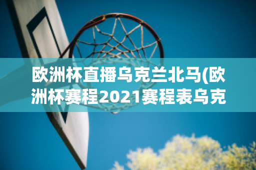 欧洲杯直播乌克兰北马(欧洲杯赛程2021赛程表乌克兰对北马其顿)