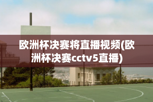 欧洲杯决赛将直播视频(欧洲杯决赛cctv5直播)