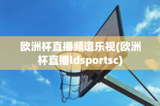 欧洲杯直播频道乐视(欧洲杯直播ldsportsc)