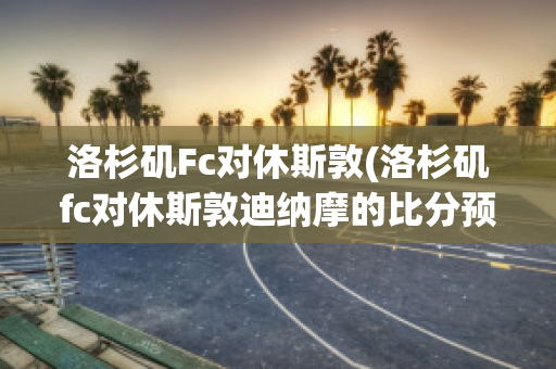 洛杉矶Fc对休斯敦(洛杉矶fc对休斯敦迪纳摩的比分预测)