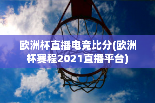 欧洲杯直播电竞比分(欧洲杯赛程2021直播平台)