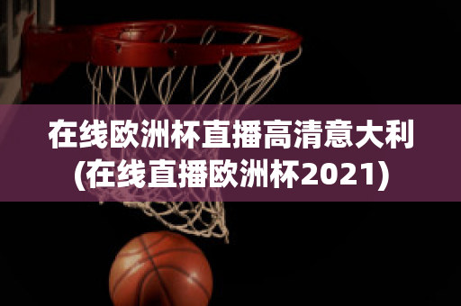 在线欧洲杯直播高清意大利(在线直播欧洲杯2021)