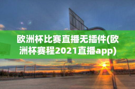 欧洲杯比赛直播无插件(欧洲杯赛程2021直播app)