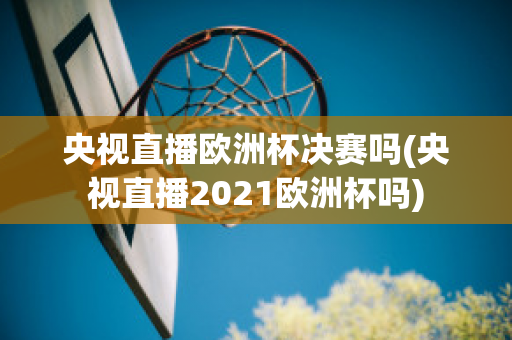 央视直播欧洲杯决赛吗(央视直播2021欧洲杯吗)