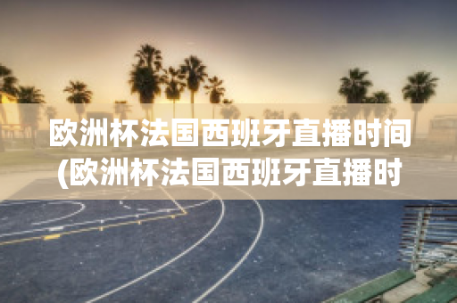 欧洲杯法国西班牙直播时间(欧洲杯法国西班牙直播时间是几点)