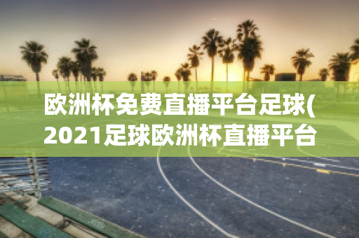 欧洲杯免费直播平台足球(2021足球欧洲杯直播平台)