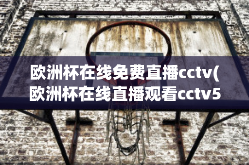 欧洲杯在线免费直播cctv(欧洲杯在线直播观看cctv5)