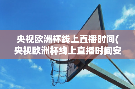 央视欧洲杯线上直播时间(央视欧洲杯线上直播时间安排)