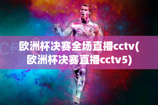 欧洲杯决赛全场直播cctv(欧洲杯决赛直播cctv5)