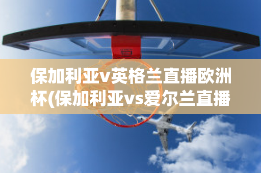 保加利亚v英格兰直播欧洲杯(保加利亚vs爱尔兰直播)