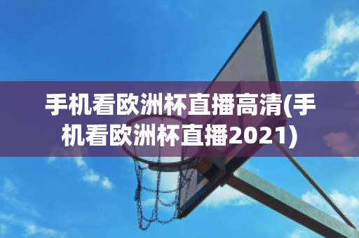 手机看欧洲杯直播高清(手机看欧洲杯直播2021)