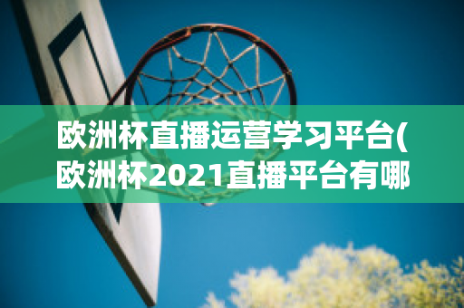 欧洲杯直播运营学习平台(欧洲杯2021直播平台有哪些)