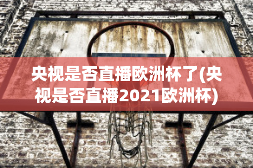 央视是否直播欧洲杯了(央视是否直播2021欧洲杯)