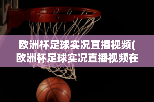 欧洲杯足球实况直播视频(欧洲杯足球实况直播视频在线观看)