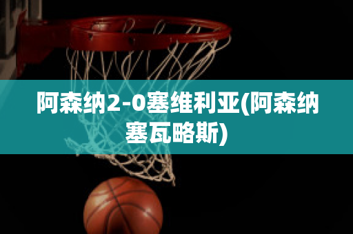 阿森纳2-0塞维利亚(阿森纳塞瓦略斯)