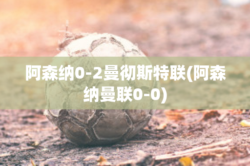 阿森纳0-2曼彻斯特联(阿森纳曼联0-0)