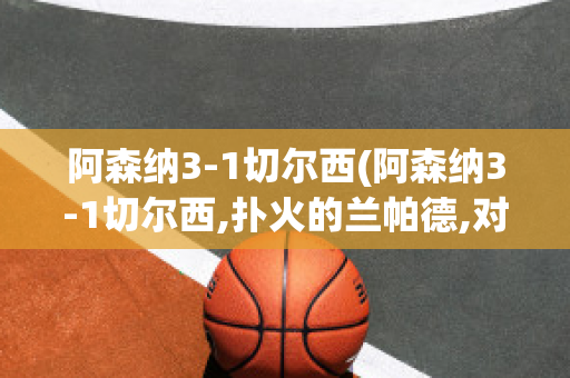 阿森纳3-1切尔西(阿森纳3-1切尔西,扑火的兰帕德,对于未来的一些展望)