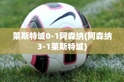 莱斯特城0-1阿森纳(阿森纳3-1莱斯特城)