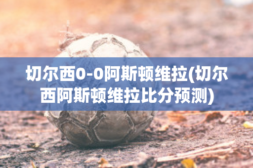 切尔西0-0阿斯顿维拉(切尔西阿斯顿维拉比分预测)