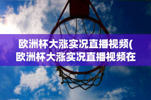 欧洲杯大涨实况直播视频(欧洲杯大涨实况直播视频在线观看)