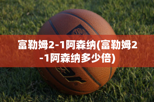 富勒姆2-1阿森纳(富勒姆2-1阿森纳多少倍)