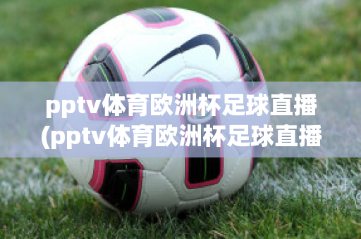 pptv体育欧洲杯足球直播(pptv体育欧洲杯足球直播回放)