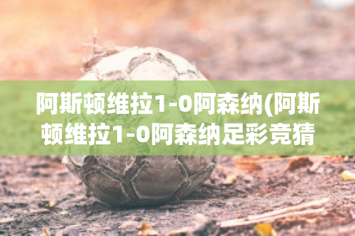 阿斯顿维拉1-0阿森纳(阿斯顿维拉1-0阿森纳足彩竞猜50倍赢多少)