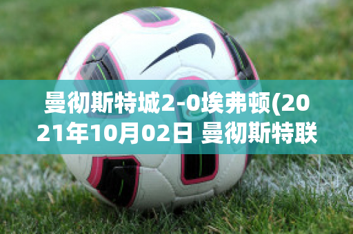 曼彻斯特城2-0埃弗顿(2021年10月02日 曼彻斯特联 vs 埃弗顿高清直播)