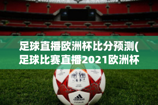 足球直播欧洲杯比分预测(足球比赛直播2021欧洲杯赛程)