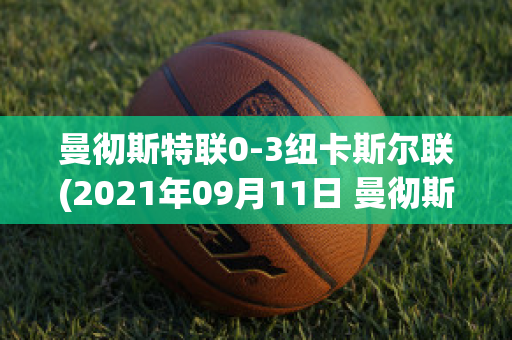 曼彻斯特联0-3纽卡斯尔联(2021年09月11日 曼彻斯特联 vs 纽卡斯尔联高清直播)