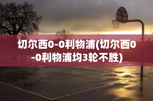 切尔西0-0利物浦(切尔西0-0利物浦均3轮不胜)