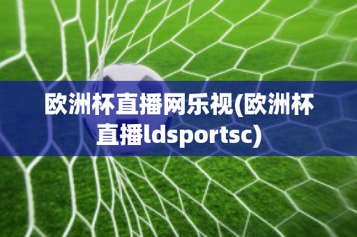 欧洲杯直播网乐视(欧洲杯直播ldsportsc)