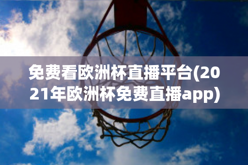 免费看欧洲杯直播平台(2021年欧洲杯免费直播app)