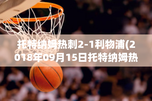 托特纳姆热刺2-1利物浦(2018年09月15日托特纳姆热刺 vs 利物浦视频直播)