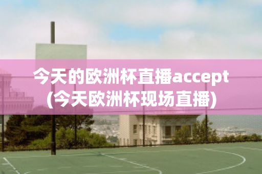 今天的欧洲杯直播accept(今天欧洲杯现场直播)