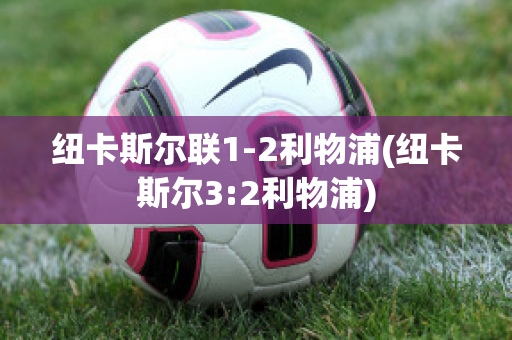 纽卡斯尔联1-2利物浦(纽卡斯尔3:2利物浦)