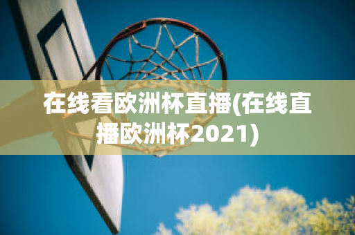 在线看欧洲杯直播(在线直播欧洲杯2021)