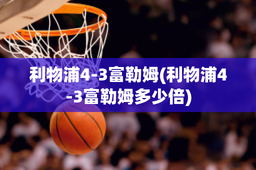 利物浦4-3富勒姆(利物浦4-3富勒姆多少倍)