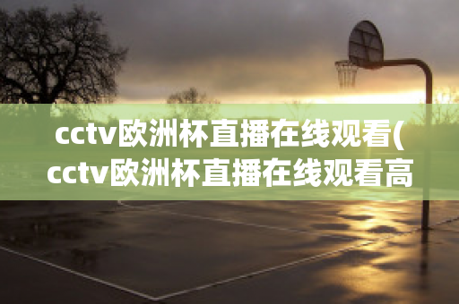 cctv欧洲杯直播在线观看(cctv欧洲杯直播在线观看高清)