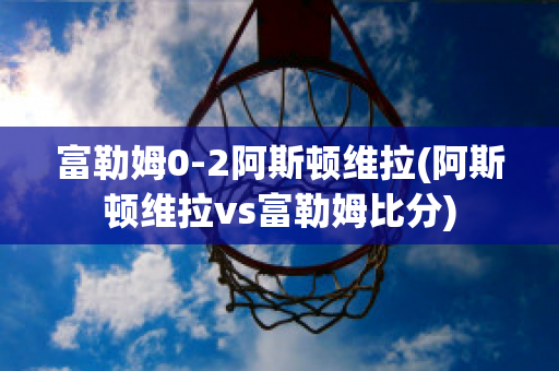 富勒姆0-2阿斯顿维拉(阿斯顿维拉vs富勒姆比分)