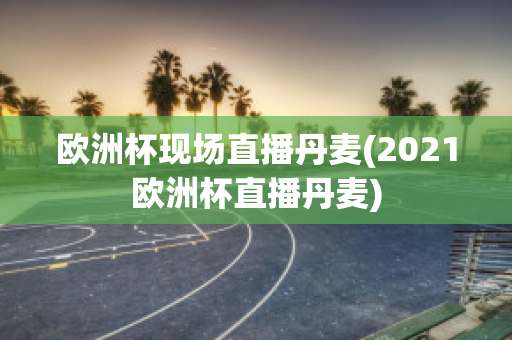 欧洲杯现场直播丹麦(2021欧洲杯直播丹麦)